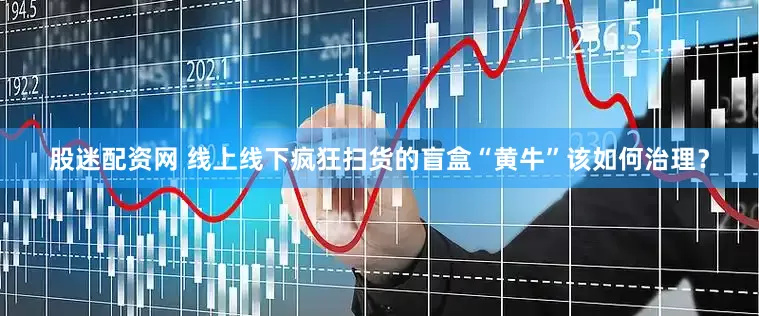 股迷配资网 线上线下疯狂扫货的盲盒“黄牛”该如何治理？