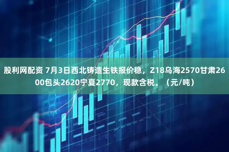 股利网配资 7月3日西北铸造生铁报价稳，Z18乌海2570甘肃2600包头2620宁夏2770，现款含税。（元/吨）