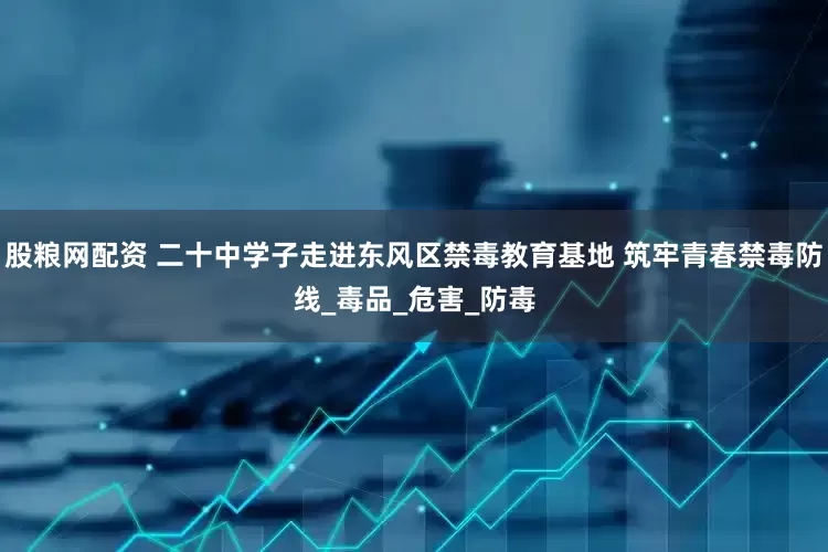 股粮网配资 二十中学子走进东风区禁毒教育基地 筑牢青春禁毒防线_毒品_危害_防毒