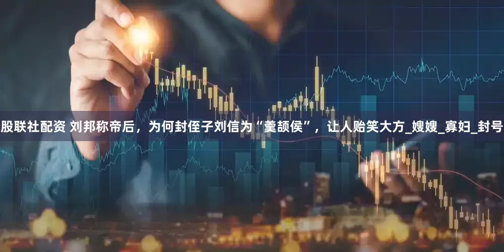 股联社配资 刘邦称帝后，为何封侄子刘信为“羹颉侯”，让人贻笑大方_嫂嫂_寡妇_封号