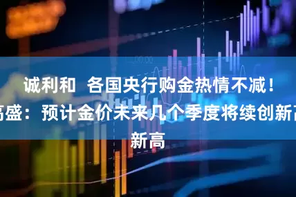 诚利和  各国央行购金热情不减！高盛：预计金价未来几个季度将续创新高