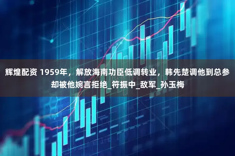 辉煌配资 1959年，解放海南功臣低调转业，韩先楚调他到总参却被他婉言拒绝_符振中_敌军_孙玉梅