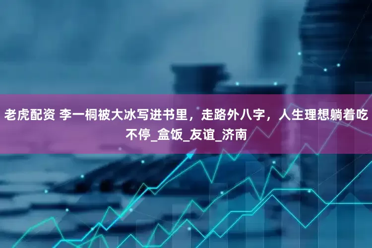 老虎配资 李一桐被大冰写进书里，走路外八字，人生理想躺着吃不停_盒饭_友谊_济南