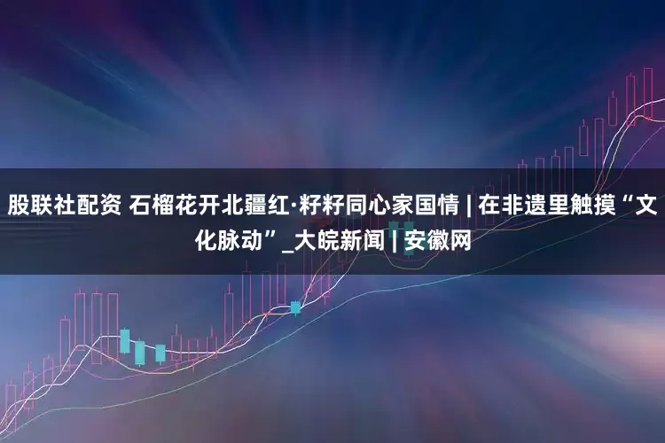 股联社配资 石榴花开北疆红·籽籽同心家国情 | 在非遗里触摸“文化脉动”_大皖新闻 | 安徽网