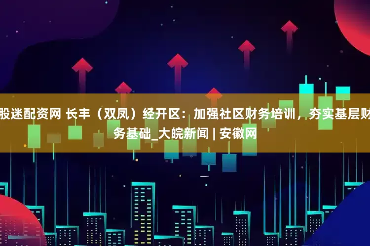 股迷配资网 长丰（双凤）经开区：加强社区财务培训，夯实基层财务基础_大皖新闻 | 安徽网