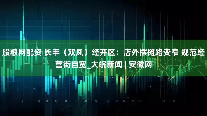 股粮网配资 长丰（双凤）经开区：店外摆摊路变窄 规范经营街自宽_大皖新闻 | 安徽网