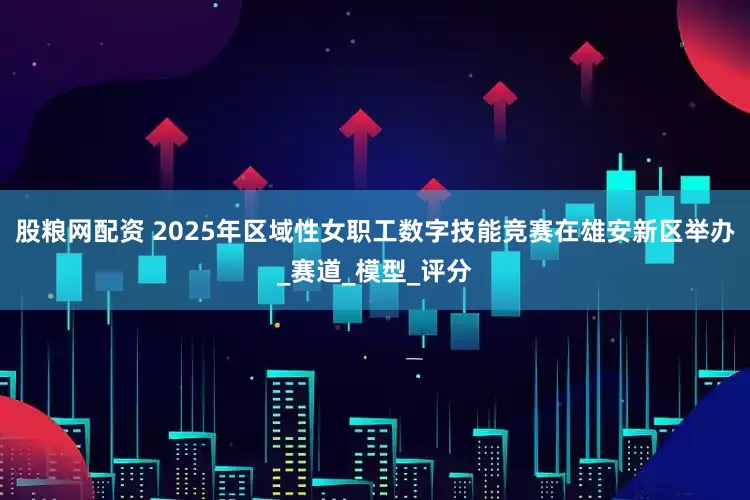 股粮网配资 2025年区域性女职工数字技能竞赛在雄安新区举办_赛道_模型_评分