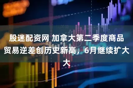 股迷配资网 加拿大第二季度商品贸易逆差创历史新高，6月继续扩大