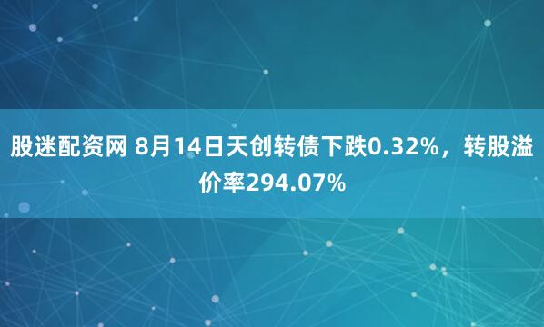 股迷配资网 8月14日天创转债下跌0.32%，转股溢价率294.07%