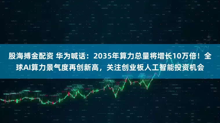 股海搏金配资 华为喊话：2035年算力总量将增长10万倍！全球AI算力景气度再创新高，关注创业板人工智能投资机会