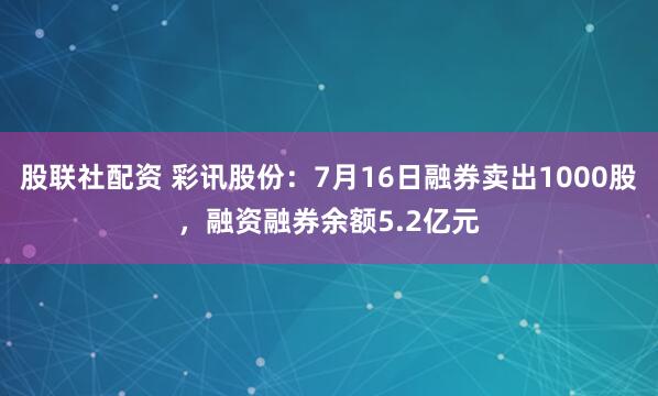 股联社配资 彩讯股份：7月16日融券卖出1000股，融资融券余额5.2亿元