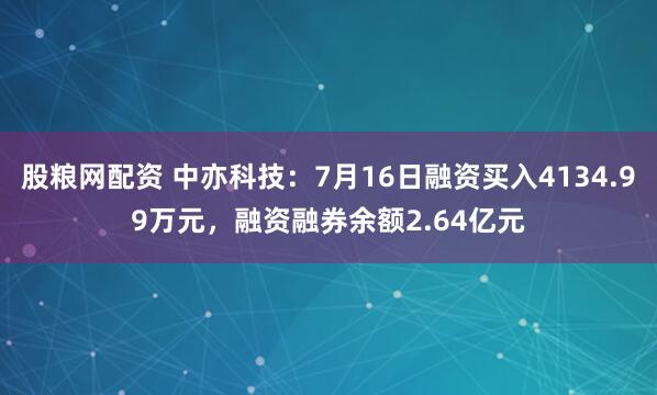 股粮网配资 中亦科技：7月16日融资买入4134.99万元，融资融券余额2.64亿元