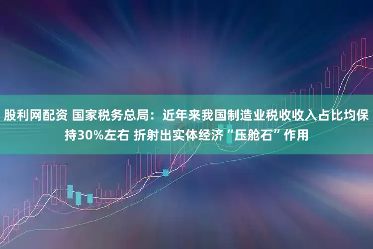 股利网配资 国家税务总局：近年来我国制造业税收收入占比均保持30%左右 折射出实体经济“压舱石”作用