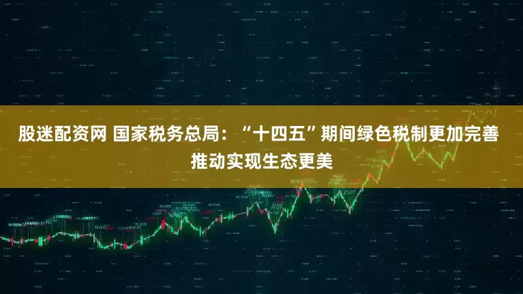 股迷配资网 国家税务总局：“十四五”期间绿色税制更加完善 推动实现生态更美
