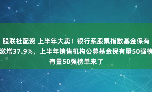 股联社配资 上半年大卖！银行系股票指数基金保有量规模激增37.9%，上半年销售机构公募基金保有量50强榜单来了