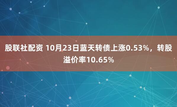 股联社配资 10月23日蓝天转债上涨0.53%，转股溢价率10.65%