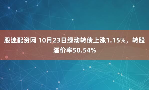 股迷配资网 10月23日绿动转债上涨1.15%，转股溢价率50.54%