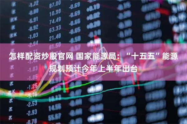 怎样配资炒股官网 国家能源局：“十五五”能源规划预计今年上半年出台