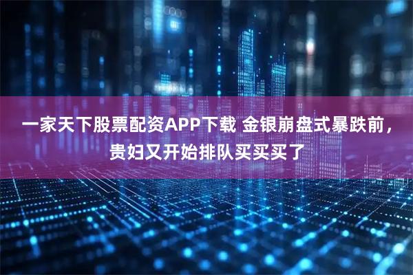 一家天下股票配资APP下载 金银崩盘式暴跌前，贵妇又开始排队买买买了