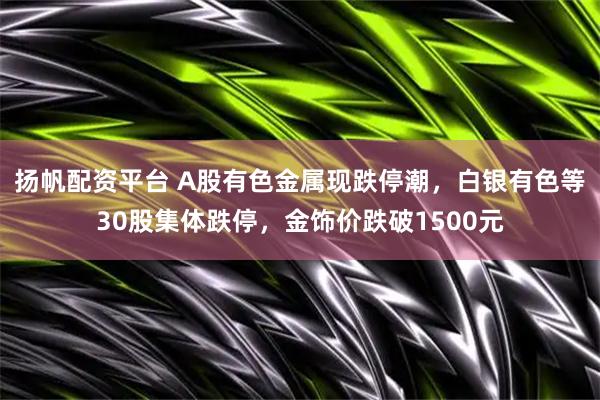 扬帆配资平台 A股有色金属现跌停潮，白银有色等30股集体跌停，金饰价跌破1500元