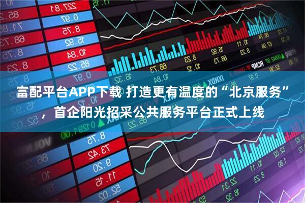 富配平台APP下载 打造更有温度的“北京服务”，首企阳光招采公共服务平台正式上线