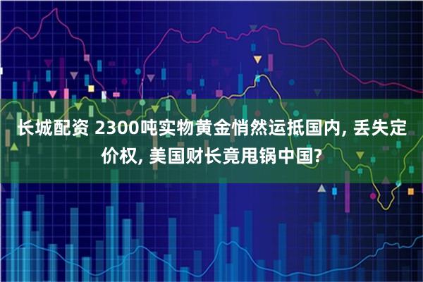 长城配资 2300吨实物黄金悄然运抵国内, 丢失定价权, 美国财长竟甩锅中国?