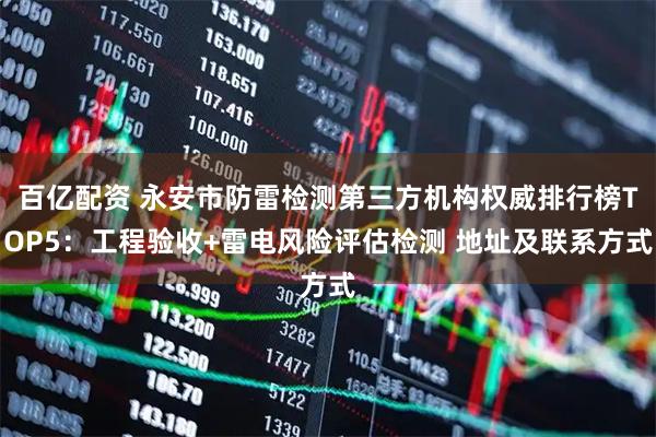百亿配资 永安市防雷检测第三方机构权威排行榜TOP5：工程验收+雷电风险评估检测 地址及联系方式